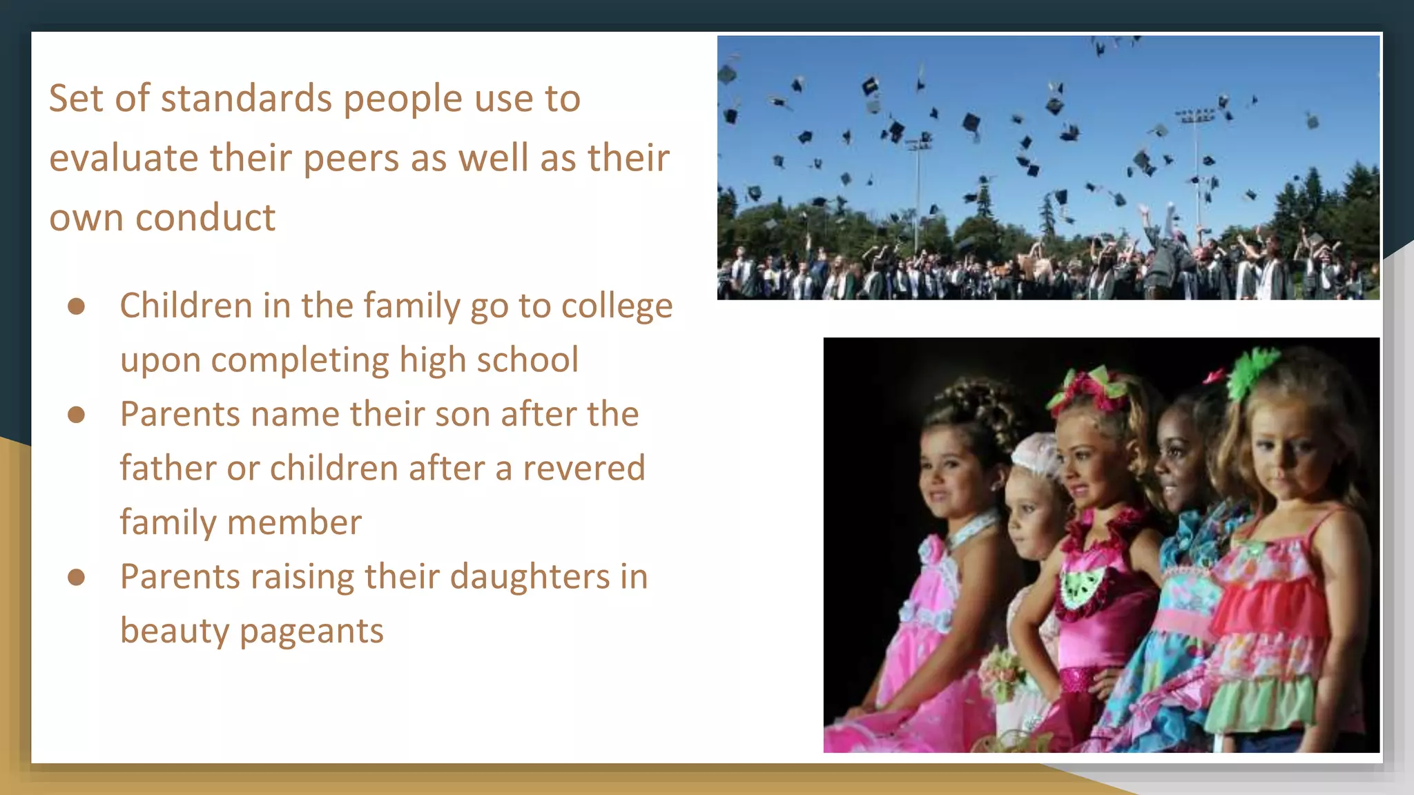 Set of standards people use to
evaluate their peers as well as their
own conduct
● Children in the family go to college
upon completing high school
● Parents name their son after the
father or children after a revered
family member
● Parents raising their daughters in
beauty pageants
 