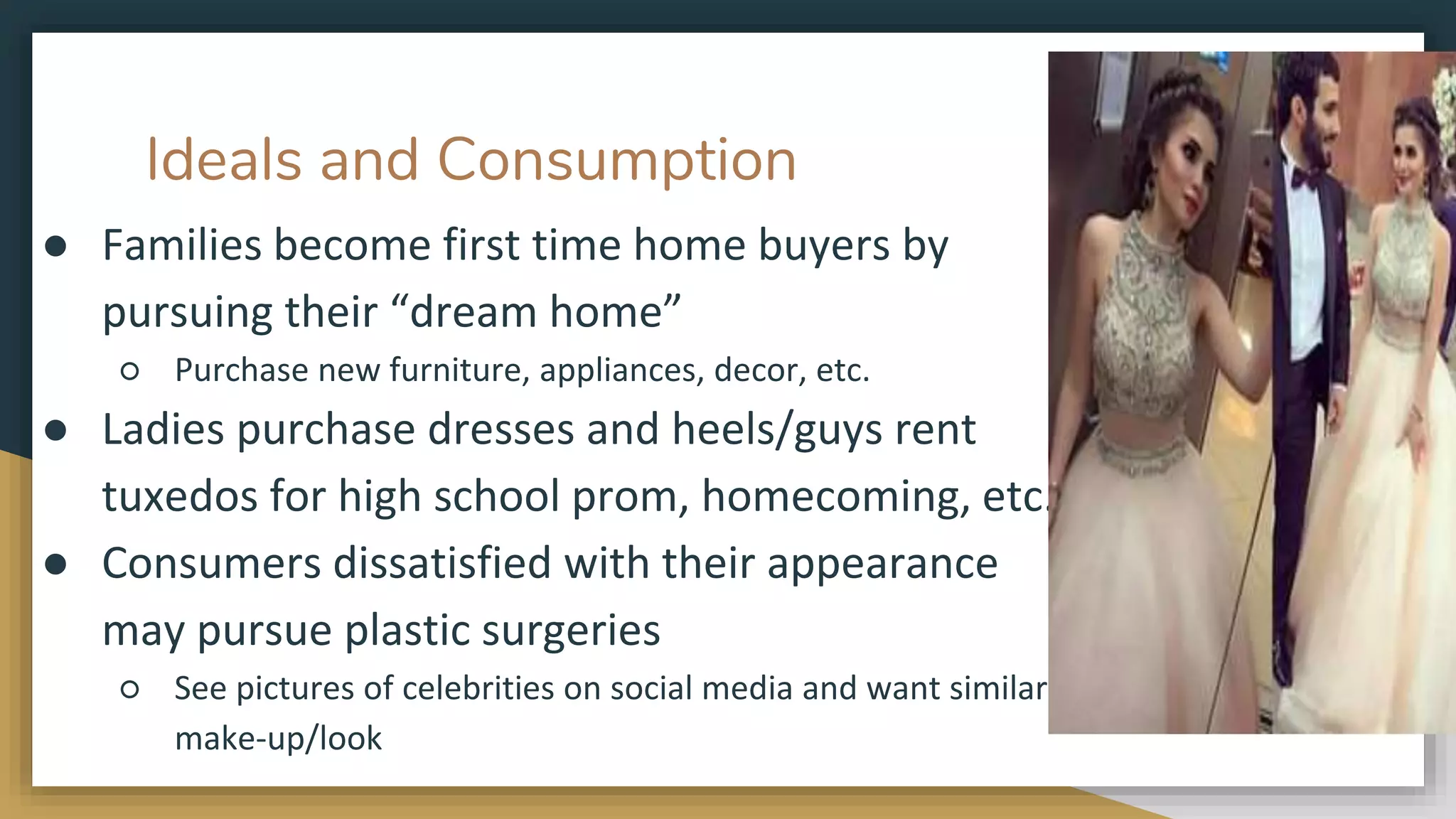 Ideals and Consumption
● Families become first time home buyers by
pursuing their “dream home”
○ Purchase new furniture, appliances, decor, etc.
● Ladies purchase dresses and heels/guys rent
tuxedos for high school prom, homecoming, etc.
● Consumers dissatisfied with their appearance
may pursue plastic surgeries
○ See pictures of celebrities on social media and want similar
make-up/look
 