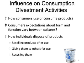 Influence on ConsumptionInfluence on Consumption
Divestment ActivitiesDivestment Activities
‡ How consumers use or consume products?
‡ Consumers expectations about form and
function vary between cultures?
‡ How individuals dispose of products
‡ Reselling products after use
‡ Giving them to others for use
‡ Recycling them
10
 