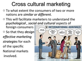 Cross cultural marketingCross cultural marketing
o To what extent the consumers of two or more
nations are similar or different.similar or different.
o This will facilitate marketers to understand the
psychological , social and culturalpsychological , social and cultural aspects of
foreign consumers
o So that they designdesign
effective marketingeffective marketing
strategiesstrategies for each
of the specific
National markets
involved. 17
 