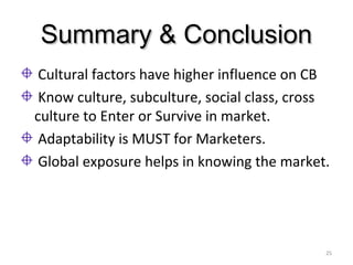 Summary & ConclusionSummary & Conclusion
Cultural factors have higher influence on CB
Know culture, subculture, social class, cross
culture to Enter or Survive in market.
Adaptability is MUST for Marketers.
Global exposure helps in knowing the market.
25
 