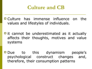 Culture and CB
 Culture has immense influence on the
values and lifestyles of individuals.
 it cannot be underestimated as it actually
affects their thoughts, motives and value
systems
 Due to this dynamism people’s
psychological construct changes and,
therefore, their consumption patterns
 