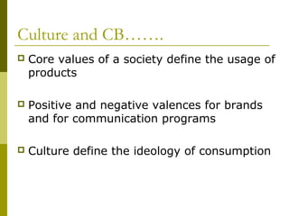 Culture and CB…….
 Core values of a society define the usage of
products
 Positive and negative valences for brands
and for communication programs
 Culture define the ideology of consumption
 