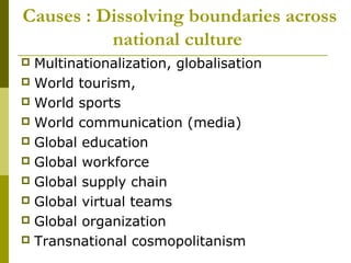 Causes : Dissolving boundaries across
national culture
 Multinationalization, globalisation
 World tourism,
 World sports
 World communication (media)
 Global education
 Global workforce
 Global supply chain
 Global virtual teams
 Global organization
 Transnational cosmopolitanism
 