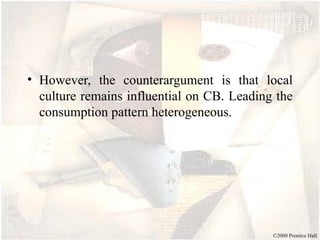 ©2000 Prentice Hall
• However, the counterargument is that local
culture remains influential on CB. Leading the
consumption pattern heterogeneous.
 