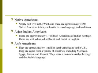  Native Americans
 Nearly half live in the West, and there are approximately 550
Native American tribes, each with its own language and traditions.
 Asian-Indian Americans
 There are approximately 1.7 million Americans of Indian heritage.
There are well educated, affluent, and fluent in English.
 Arab Americans
 They are approximately 1 million Arab Americans in the U.S..
They are come from a variety of countries, including Morocco,
Egypt, Jordan, and Kuwait. They share a common Arabic heritage
and the Arabic language.
 