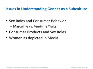 Issues in Understanding Gender as a Subculture
• Sex Roles and Consumer Behavior
– Masculine vs. Feminine Traits
• Consumer Products and Sex Roles
• Women as depicted in Media
30Copyright 2010 Pearson Education, Inc. Publishing as Prentice Hall Chapter Twelve Slide
 