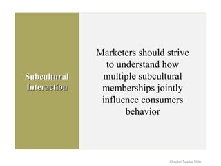 SubculturalSubcultural
InteractionInteraction
Marketers should strive
to understand how
multiple subcultural
memberships jointly
influence consumers
behavior
Chapter Twelve Slide
 
