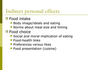 Indirect personal effects
 Food intake
 Body image/ideals and eating
 Norms about meal size and timing
 Food choice
 Social and moral implication of eating
 Food-health links
 Preferences versus likes
 Food presentation (cuisine)
 