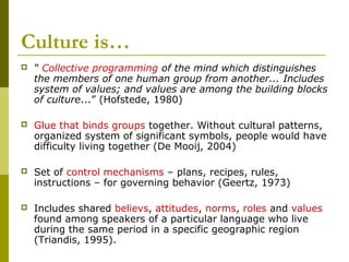 Culture is…
 “ Collective programming of the mind which distinguishes
the members of one human group from another... Includes
system of values; and values are among the building blocks
of culture...” (Hofstede, 1980)
 Glue that binds groups together. Without cultural patterns,
organized system of significant symbols, people would have
difficulty living together (De Mooij, 2004)
 Set of control mechanisms – plans, recipes, rules,
instructions – for governing behavior (Geertz, 1973)
 Includes shared believs, attitudes, norms, roles and values
found among speakers of a particular language who live
during the same period in a specific geographic region
(Triandis, 1995).
 