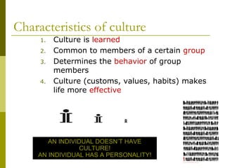 Characteristics of culture
1. Culture is learned
2. Common to members of a certain group
3. Determines the behavior of group
members
4. Culture (customs, values, habits) makes
life more effective
AN INDIVIDUAL DOESN’T HAVE
CULTURE!
AN INDIVIDUAL HAS A PERSONALITY!
 