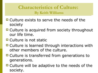 Characteristics of Culture:
By Keith Williams
 Culture exists to serve the needs of the
society
 Culture is acquired from society throughout
our life time.
 Culture is not static
 Culture is learned through interactions with
other members of the culture.
 Culture is transferred from generations to
generations.
 Culture will be adaptive to the needs of the
society.
 