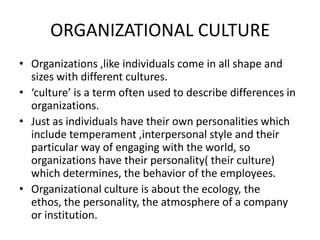 ORGANIZATIONAL CULTURE Organizations ,like individuals come in all shape and sizes with different cultures.  ‘culture’ is a term often used to describe differences in organizations. Just as individuals have their own personalities which include temperament ,interpersonal style and their particular way of engaging with the world, so organizations have their personality( their culture) which determines, the behavior of the employees. Organizational culture is about the ecology, the ethos, the personality, the atmosphere of a company or institution. 