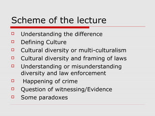 Scheme of the lecture
 Understanding the difference
 Defining Culture
 Cultural diversity or multi-culturalism
 Cultural diversity and framing of laws
 Understanding or misunderstanding
diversity and law enforcement
 Happening of crime
 Question of witnessing/Evidence
 Some paradoxes
 