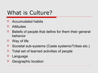 What is Culture?
 Accumulated habits
 Attitudes
 Beliefs of people that define for them their general
behavior
 Way of life
 Societal sub-systems (Caste systems/Tribes etc.)
 Total set of learned activities of people
 Language
 Geographic location
 
