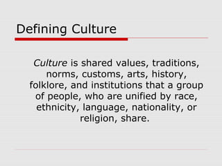 Defining Culture
Culture is shared values, traditions,
norms, customs, arts, history,
folklore, and institutions that a group
of people, who are unified by race,
ethnicity, language, nationality, or
religion, share.
 