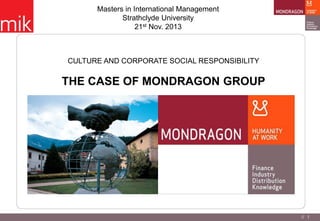Masters in International Management
Strathclyde University
21st Nov. 2013

CULTURE AND CORPORATE SOCIAL RESPONSIBILITY

THE CASE OF MONDRAGON GROUP

// 1

 