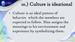 10.) Culture is ideational
• Culture is an ideal pattern of
behavior which the members are
expected to follow. Man assigns the
meanings to his environment and
experience by symbolizing them.
 