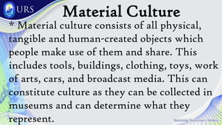 Material Culture
* Material culture consists of all physical,
tangible and human-created objects which
people make use of them and share. This
includes tools, buildings, clothing, toys, work
of arts, cars, and broadcast media. This can
constitute culture as they can be collected in
museums and can determine what they
represent.
 
