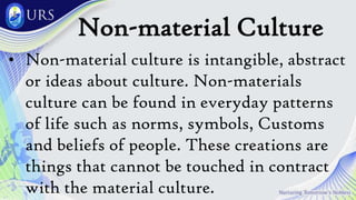 Non-material Culture
• Non-material culture is intangible, abstract
or ideas about culture. Non-materials
culture can be found in everyday patterns
of life such as norms, symbols, Customs
and beliefs of people. These creations are
things that cannot be touched in contract
with the material culture.
 
