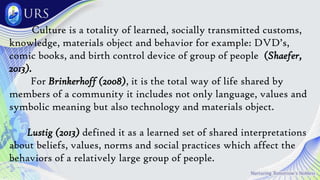 Culture is a totality of learned, socially transmitted customs,
knowledge, materials object and behavior for example: DVD’s,
comic books, and birth control device of group of people (Shaefer,
2013).
For Brinkerhoff (2008), it is the total way of life shared by
members of a community it includes not only language, values and
symbolic meaning but also technology and materials object.
Lustig (2013) defined it as a learned set of shared interpretations
about beliefs, values, norms and social practices which affect the
behaviors of a relatively large group of people.
 