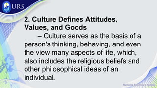 2. Culture Defines Attitudes,
Values, and Goods
– Culture serves as the basis of a
person's thinking, behaving, and even
the view many aspects of life, which,
also includes the religious beliefs and
other philosophical ideas of an
individual.
 