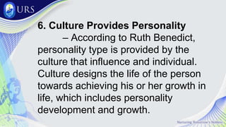6. Culture Provides Personality
– According to Ruth Benedict,
personality type is provided by the
culture that influence and individual.
Culture designs the life of the person
towards achieving his or her growth in
life, which includes personality
development and growth.
 