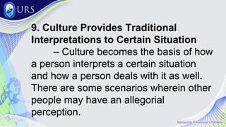9. Culture Provides Traditional
Interpretations to Certain Situation
– Culture becomes the basis of how
a person interprets a certain situation
and how a person deals with it as well.
There are some scenarios wherein other
people may have an allegorial
perception.
 
