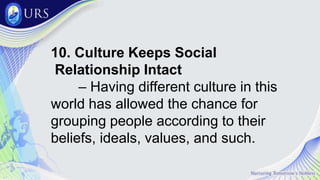 10. Culture Keeps Social
Relationship Intact
– Having different culture in this
world has allowed the chance for
grouping people according to their
beliefs, ideals, values, and such.
 