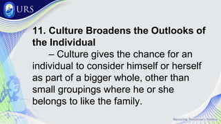 11. Culture Broadens the Outlooks of
the Individual
– Culture gives the chance for an
individual to consider himself or herself
as part of a bigger whole, other than
small groupings where he or she
belongs to like the family.
 