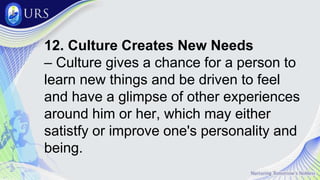 12. Culture Creates New Needs
– Culture gives a chance for a person to
learn new things and be driven to feel
and have a glimpse of other experiences
around him or her, which may either
satistfy or improve one's personality and
being.
 