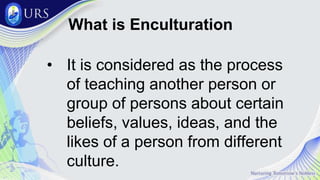 What is Enculturation
• It is considered as the process
of teaching another person or
group of persons about certain
beliefs, values, ideas, and the
likes of a person from different
culture.
 
