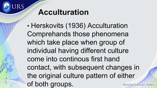Acculturation
• Herskovits (1936) Acculturation
Comprehands those phenomena
which take place when group of
individual having different culture
come into continous first hand
contact, with subsequent changes in
the original culture pattern of either
of both groups.
 