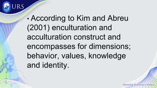• According to Kim and Abreu
(2001) enculturation and
acculturation construct and
encompasses for dimensions;
behavior, values, knowledge
and identity.
 