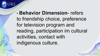 • Behavior Dimension- refers
to friendship choice, preference
for television program and
reading, participation im cultural
activities, contact with
indigenous culture.
 
