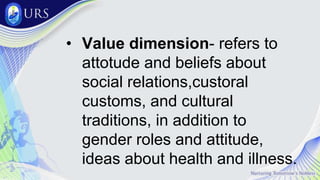 • Value dimension- refers to
attotude and beliefs about
social relations,custoral
customs, and cultural
traditions, in addition to
gender roles and attitude,
ideas about health and illness.
 