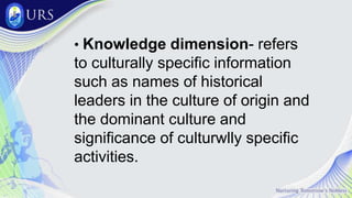 • Knowledge dimension- refers
to culturally specific information
such as names of historical
leaders in the culture of origin and
the dominant culture and
significance of culturwlly specific
activities.
 
