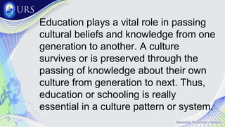 Education plays a vital role in passing
cultural beliefs and knowledge from one
generation to another. A culture
survives or is preserved through the
passing of knowledge about their own
culture from generation to next. Thus,
education or schooling is really
essential in a culture pattern or system.
 