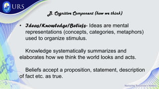 B. Cognitive Component (how we think)
• Ideas/Knowledge/Beliefs- Ideas are mental
representations (concepts, categories, metaphors)
used to organize stimulus.
Knowledge systematically summarizes and
elaborates how we think the world looks and acts.
Beliefs accept a proposition, statement, description
of fact etc. as true.
 
