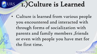 1.)Culture is Learned
• Culture is learned from various people
you encountered and interacted with
through forms of socialization with
parents and family members ,friends
or even with people you have met for
the first time.
 