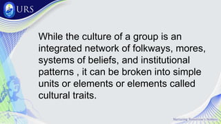 While the culture of a group is an
integrated network of folkways, mores,
systems of beliefs, and institutional
patterns , it can be broken into simple
units or elements or elements called
cultural traits.
 
