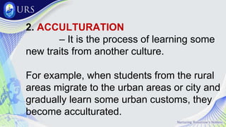 2. ACCULTURATION
– It is the process of learning some
new traits from another culture.
For example, when students from the rural
areas migrate to the urban areas or city and
gradually learn some urban customs, they
become acculturated.
 