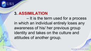 3. ASSIMILATION
– It is the term used for a process
in which an individual entirely loses any
awareness of his/ her previous group
identity and takes on the culture and
attitudes of another group.
 