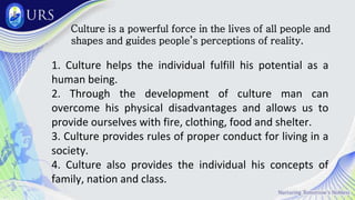 Culture is a powerful force in the lives of all people and
shapes and guides people’s perceptions of reality.
1. Culture helps the individual fulfill his potential as a
human being.
2. Through the development of culture man can
overcome his physical disadvantages and allows us to
provide ourselves with fire, clothing, food and shelter.
3. Culture provides rules of proper conduct for living in a
society.
4. Culture also provides the individual his concepts of
family, nation and class.
 