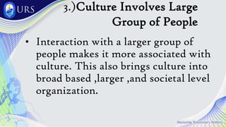 3.)Culture Involves Large
Group of People
• Interaction with a larger group of
people makes it more associated with
culture. This also brings culture into
broad based ,larger ,and societal level
organization.
 