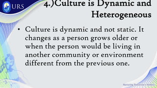 4.)Culture is Dynamic and
Heterogeneous
• Culture is dynamic and not static. It
changes as a person grows older or
when the person would be living in
another community or environment
different from the previous one.
 