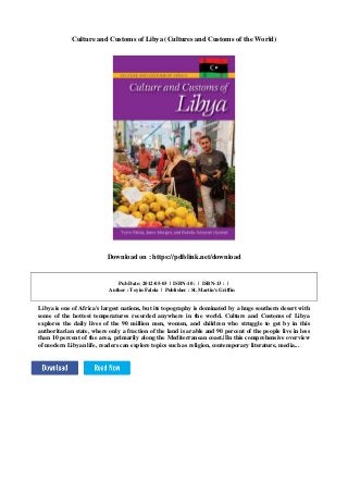 Culture and Customs of Libya (Cultures and Customs of the World)
Download on : https://pdfslink.net/download
Pub Date: 2012-05-03 | ISBN-10 : | ISBN-13 : |
Author : Toyin Falola | Publisher : St. Martin's Griffin
Libya is one of Africa's largest nations, but its topography is dominated by a huge southern desert with
some of the hottest temperatures recorded anywhere in the world. Culture and Customs of Libya
explores the daily lives of the 90 million men, women, and children who struggle to get by in this
authoritarian state, where only a fraction of the land is arable and 90 percent of the people live in less
than 10 percent of the area, primarily along the Mediterranean coast.||In this comprehensive overview
of modern Libyan life, readers can explore topics such as religion, contemporary literature, media...
 