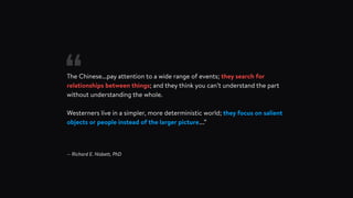 The Chinese...pay attention to a wide range of events; they search for
relationships between things; and they think you can’t understand the part
without understanding the whole.
Westerners live in a simpler, more deterministic world; they focus on salient
objects or people instead of the larger picture….”
— Richard E. Nisbett, PhD
“
 