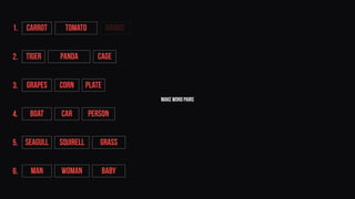make word pairs
Tiger Panda Cage
Grapes Corn Plate
BOAT CAR PERSON
SEAGULL SQUIRELL GRASS
MAN WOMAN BABY
CARROT TOMATO RABBIT1.
2.
3.
4.
5.
6.
 