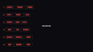make word pairs
Tiger Panda Cage
Grapes Corn Plate
BOAT CAR PERSON
SEAGULL SQUIRELL GRASS
MAN WOMAN BABY
CARROT TOMATO RABBIT1.
2.
3.
4.
5.
6.
 